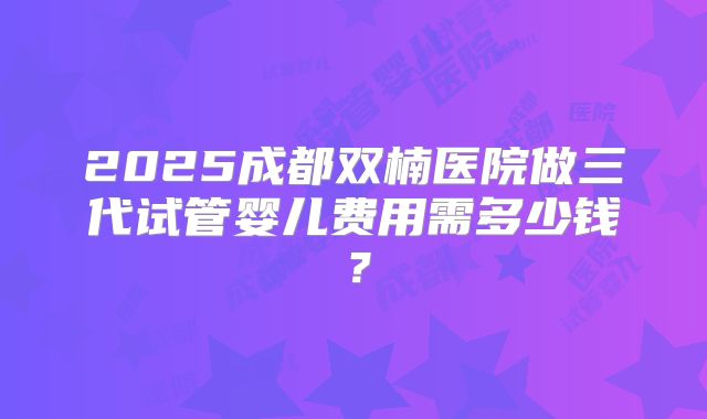2025成都双楠医院做三代试管婴儿费用需多少钱?