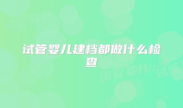 试管婴儿建档都做什么检查