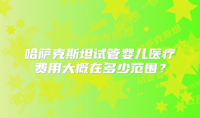 哈萨克斯坦试管婴儿医疗费用大概在多少范围？