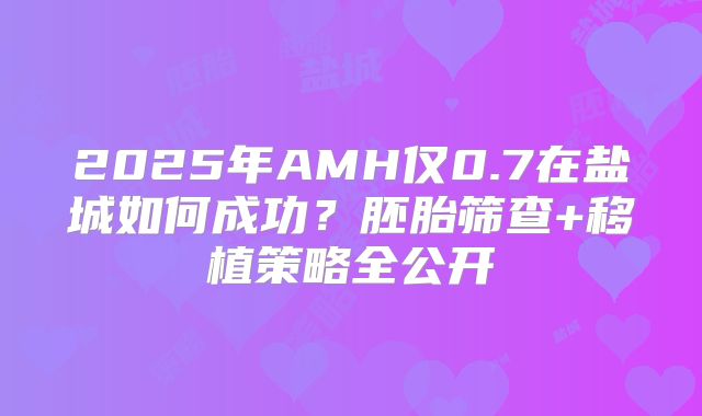2025年AMH仅0.7在盐城如何成功?胚胎筛查+移植策略全公开