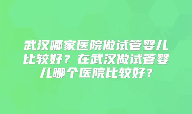 武汉哪家医院做试管婴儿比较好?在武汉做试管婴儿哪个医院比较好?