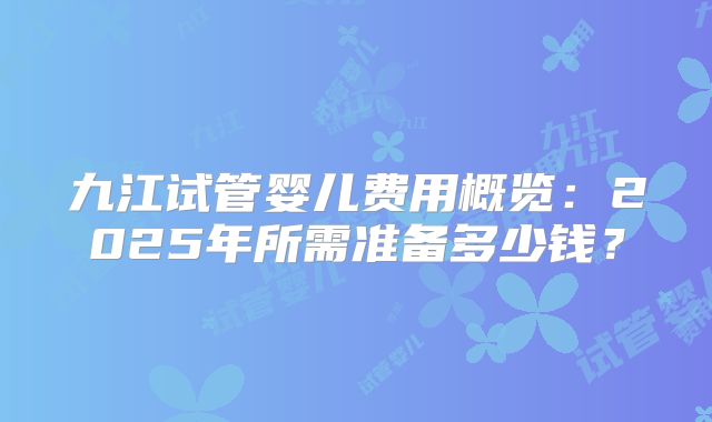 九江试管婴儿费用概览:2025年所需准备多少钱?