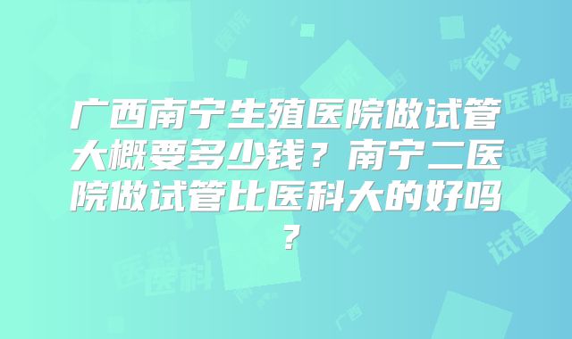 广西南宁生殖医院做试管大概要多少钱？南宁二医院做试管比医科大的好吗？