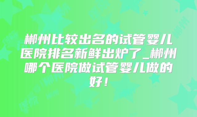 郴州比较出名的试管婴儿医院排名新鲜出炉了_郴州哪个医院做试管婴儿做的好！