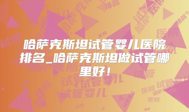 哈萨克斯坦试管婴儿医院排名_哈萨克斯坦做试管哪里好！