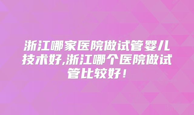 浙江哪家医院做试管婴儿技术好,浙江哪个医院做试管比较好!