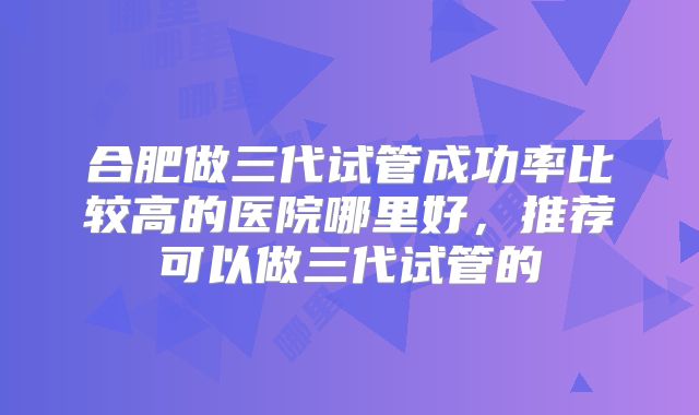 合肥做三代试管成功率比较高的医院哪里好，推荐可以做三代试管的