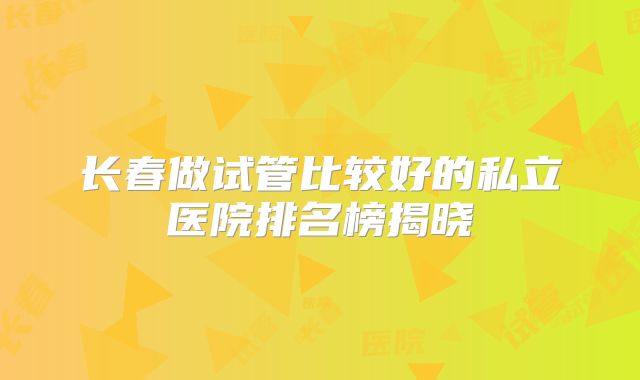 长春做试管比较好的私立医院排名榜揭晓