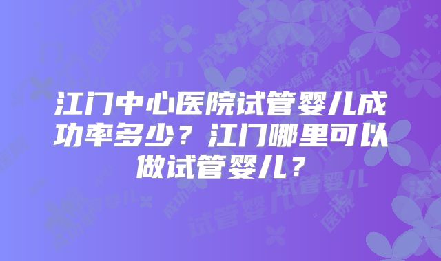 江门中心医院试管婴儿成功率多少?江门哪里可以做试管婴儿?