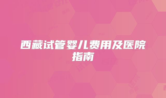 西藏试管婴儿费用及医院指南