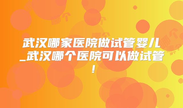 武汉哪家医院做试管婴儿_武汉哪个医院可以做试管!