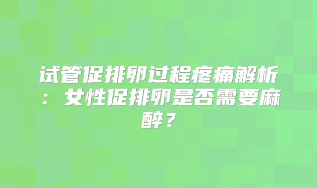 试管促排卵过程疼痛解析：女性促排卵是否需要麻醉？