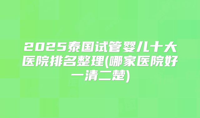 2025泰国试管婴儿十大医院排名整理(哪家医院好一清二楚)