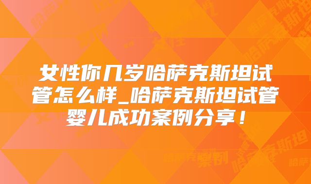 女性你几岁哈萨克斯坦试管怎么样_哈萨克斯坦试管婴儿成功案例分享!