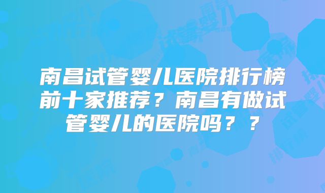 南昌试管婴儿医院排行榜前十家推荐?南昌有做试管婴儿的医院吗??