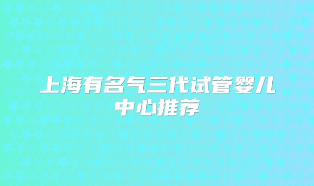 上海有名气三代试管婴儿中心推荐