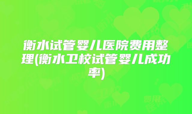 衡水试管婴儿医院费用整理(衡水卫校试管婴儿成功率)