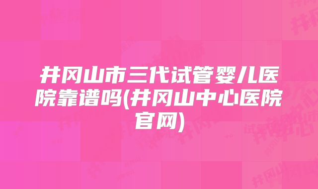 井冈山市三代试管婴儿医院靠谱吗(井冈山中心医院官网)