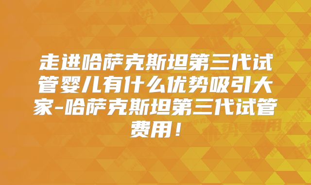 走进哈萨克斯坦第三代试管婴儿有什么优势吸引大家-哈萨克斯坦第三代试管费用!