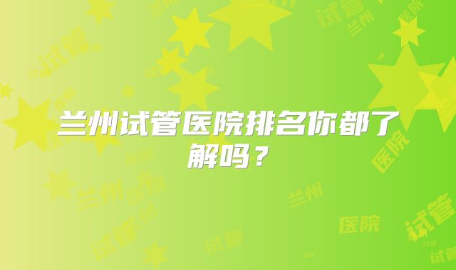兰州试管医院排名你都了解吗?