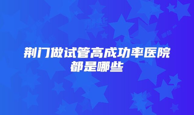 荆门做试管高成功率医院都是哪些