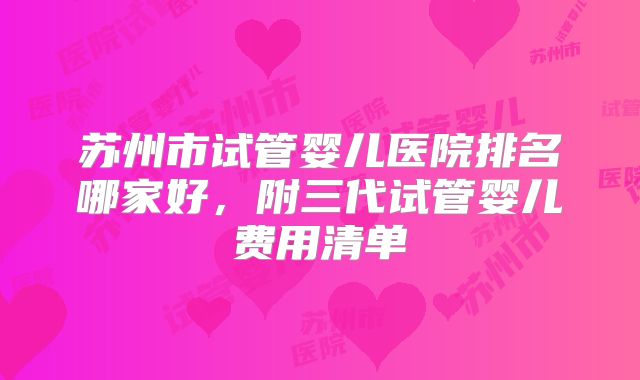 苏州市试管婴儿医院排名哪家好,附三代试管婴儿费用清单