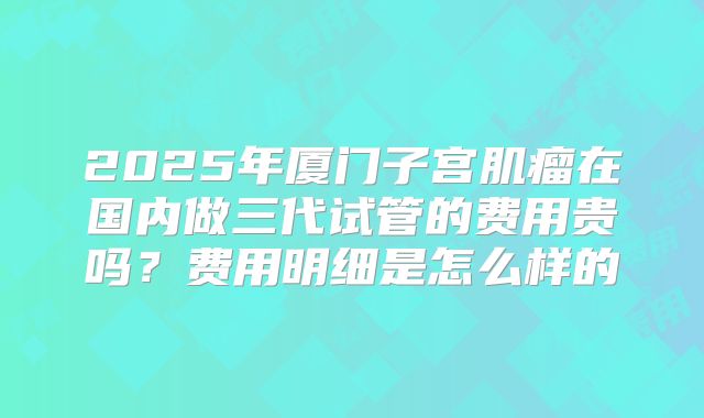 2025年厦门子宫肌瘤在国内做三代试管的费用贵吗?费用明细是怎么样的