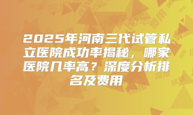 2025年河南三代试管私立医院成功率揭秘,哪家医院几率高?深度分析排名及费用