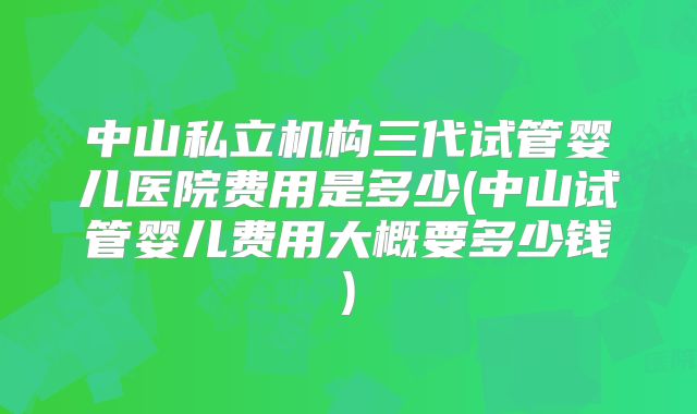 中山私立机构三代试管婴儿医院费用是多少(中山试管婴儿费用大概要多少钱)