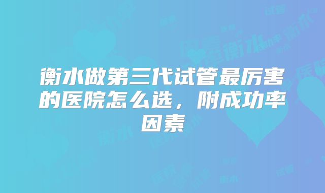 衡水做第三代试管最厉害的医院怎么选,附成功率因素
