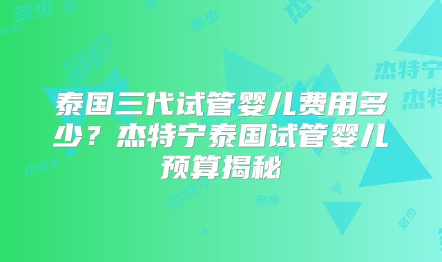 泰国三代试管婴儿费用多少？杰特宁泰国试管婴儿预算揭秘