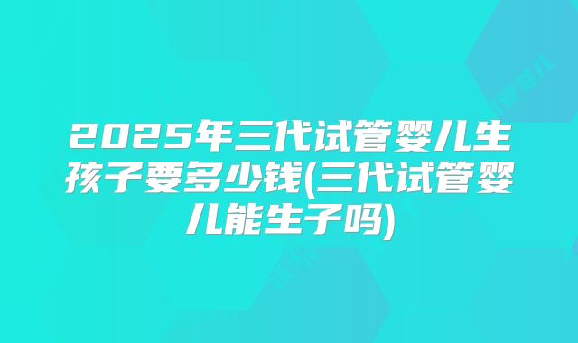 2025年三代试管婴儿生孩子要多少钱(三代试管婴儿能生子吗)