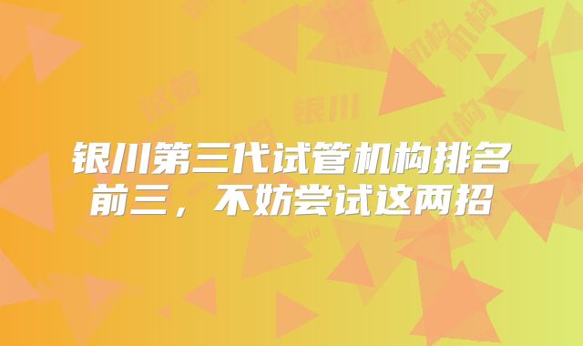 银川第三代试管机构排名前三,不妨尝试这两招