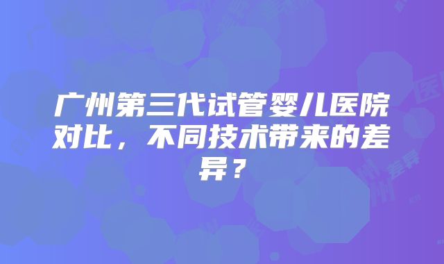 广州第三代试管婴儿医院对比，不同技术带来的差异？