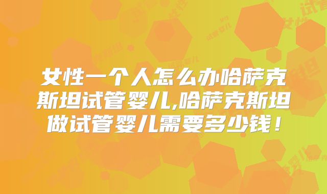 女性一个人怎么办哈萨克斯坦试管婴儿,哈萨克斯坦做试管婴儿需要多少钱！