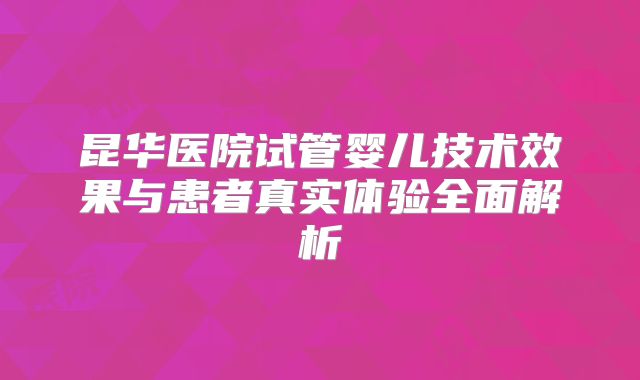 昆华医院试管婴儿技术效果与患者真实体验全面解析