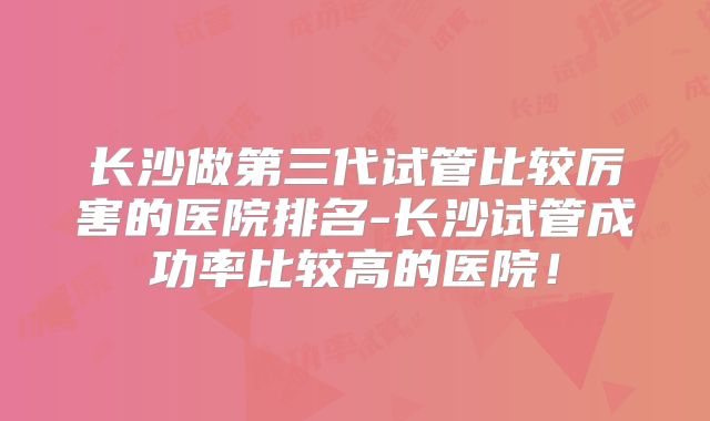 长沙做第三代试管比较厉害的医院排名-长沙试管成功率比较高的医院！