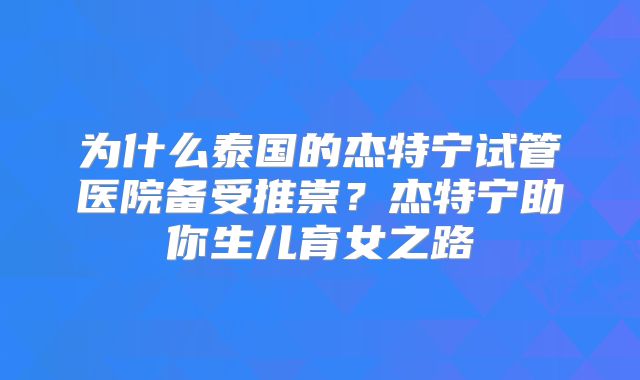 为什么泰国的杰特宁试管医院备受推崇?杰特宁助你生儿育女之路