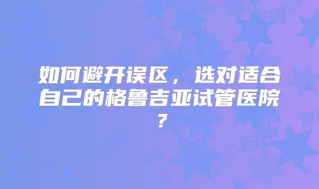 如何避开误区，选对适合自己的格鲁吉亚试管医院？