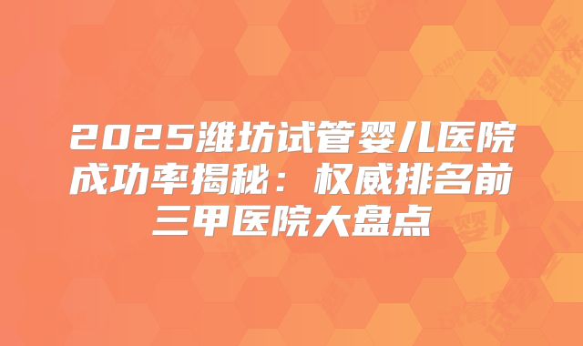2025潍坊试管婴儿医院成功率揭秘:权威排名前三甲医院大盘点