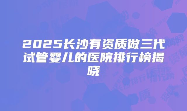 2025长沙有资质做三代试管婴儿的医院排行榜揭晓