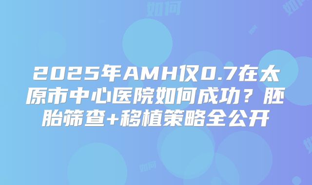 2025年AMH仅0.7在太原市中心医院如何成功?胚胎筛查+移植策略全公开
