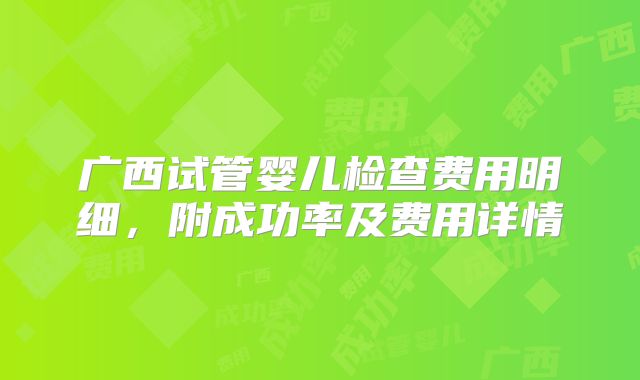 广西试管婴儿检查费用明细,附成功率及费用详情