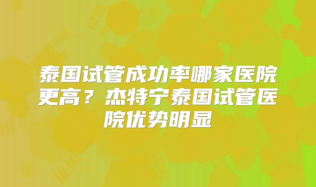 泰国试管成功率哪家医院更高?杰特宁泰国试管医院优势明显