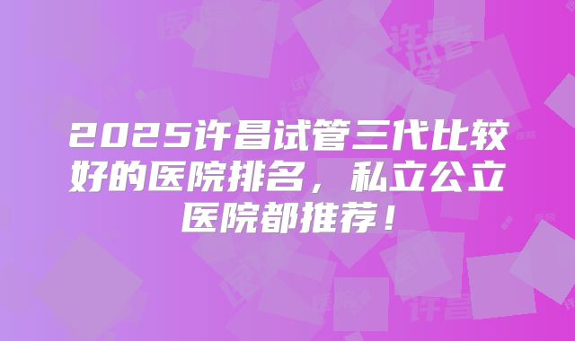 2025许昌试管三代比较好的医院排名，私立公立医院都推荐！