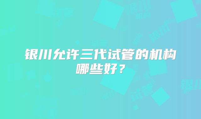 银川允许三代试管的机构哪些好?