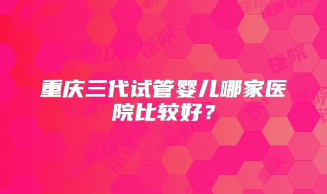 重庆三代试管婴儿哪家医院比较好?