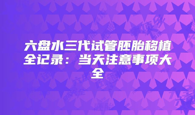 六盘水三代试管胚胎移植全记录:当天注意事项大全