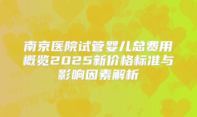 南京医院试管婴儿总费用概览2025新价格标准与影响因素解析