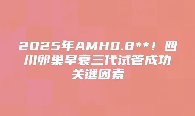 2025年AMH0.8**!四川卵巢早衰三代试管成功关键因素